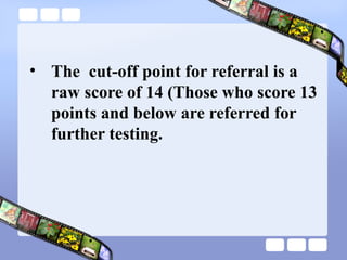 • The cut-off point for referral is a
raw score of 14 (Those who score 13
points and below are referred for
further testing.
 