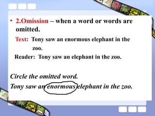 • 2.Omission – when a word or words are
omitted.
Text: Tony saw an enormous elephant in the
zoo.
Reader: Tony saw an elephant in the zoo.
Circle the omitted word.
Tony saw an enormous elephant in the zoo.
 