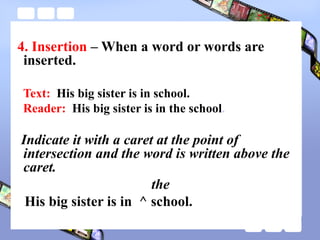 4. Insertion – When a word or words are
inserted.
Text: His big sister is in school.
Reader: His big sister is in the school.
Indicate it with a caret at the point of
intersection and the word is written above the
caret.
the
His big sister is in ^ school.
 