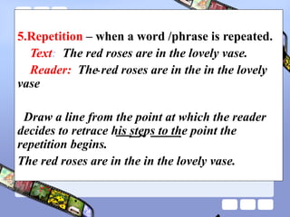 5.Repetition – when a word /phrase is repeated.
Text: The red roses are in the lovely vase.
Reader: The red roses are in the in the lovely
vase
Draw a line from the point at which the reader
decides to retrace his steps to the point the
repetition begins.
The red roses are in the in the lovely vase.
 