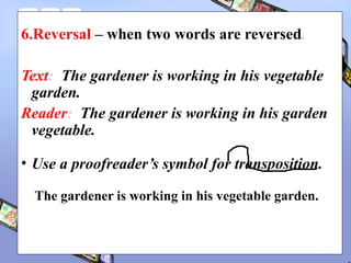 6.Reversal – when two words are reversed.
Text: The gardener is working in his vegetable
garden.
Reader: The gardener is working in his garden
vegetable.
• Use a proofreader’s symbol for transposition.
The gardener is working in his vegetable garden.
 