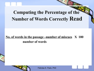 Computing the Percentage of the
Number of Words Correctly Read
No. of words in the passage –number of miscues X 100
number of words
Felicitas E. Pado, PhD
 
