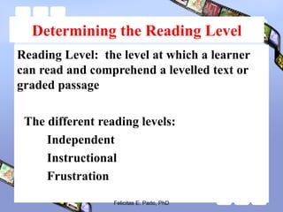 Determining the Reading Level
Reading Level: the level at which a learner
can read and comprehend a levelled text or
graded passage
The different reading levels:
Independent
Instructional
Frustration
Felicitas E. Pado, PhD
 
