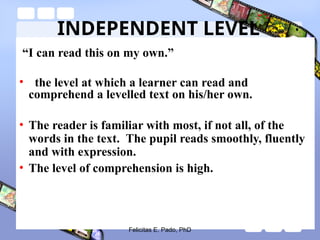 INDEPENDENT LEVEL
“I can read this on my own.”
• the level at which a learner can read and
comprehend a levelled text on his/her own.
• The reader is familiar with most, if not all, of the
words in the text. The pupil reads smoothly, fluently
and with expression.
• The level of comprehension is high.
Felicitas E. Pado, PhD
 