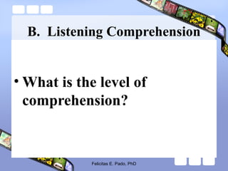 B. Listening Comprehension
• What is the level of
comprehension?
Felicitas E. Pado, PhD
 