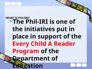 WHAT IS Phil-IRI?
The Phil-IRI is one of
the initiatives put in
place in support of the
Every Child A Reader
Program of the
Department of
Education
 