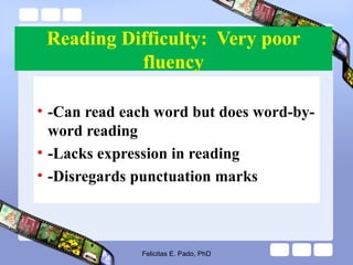 Reading Difficulty: Very poor
fluency
• -Can read each word but does word-by-
word reading
• -Lacks expression in reading
• -Disregards punctuation marks
Felicitas E. Pado, PhD
 