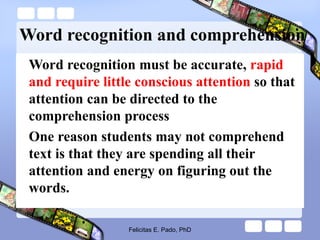 Word recognition and comprehension
Word recognition must be accurate, rapid
and require little conscious attention so that
attention can be directed to the
comprehension process
One reason students may not comprehend
text is that they are spending all their
attention and energy on figuring out the
words.
Felicitas E. Pado, PhD
 