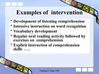 Examples of intervention
 Development of listening comprehension
 Intensive instruction on word recognition
 Vocabulary development
 Regular oral reading activity followed by
exercises on comprehension
 Explicit instruction of comprehension
skills . . .
Felicitas E. Pado, PhD
 