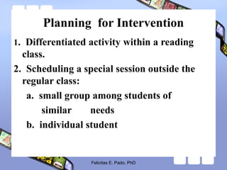 Planning for Intervention
1. Differentiated activity within a reading
class.
2. Scheduling a special session outside the
regular class:
a. small group among students of
similar needs
b. individual student
Felicitas E. Pado, PhD
 