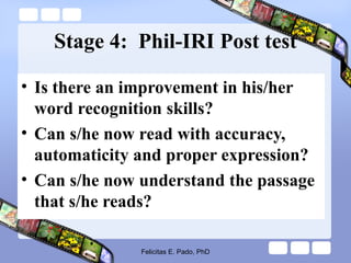 Stage 4: Phil-IRI Post test
• Is there an improvement in his/her
word recognition skills?
• Can s/he now read with accuracy,
automaticity and proper expression?
• Can s/he now understand the passage
that s/he reads?
Felicitas E. Pado, PhD
 