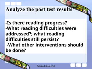 Analyze the post test results
-Is there reading progress?
-What reading difficulties were
addressed?; what reading
difficulties still persist?
-What other interventions should
be done?
Felicitas E. Pado, PhD
 