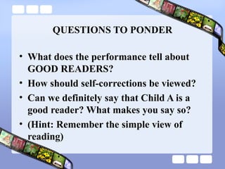 QUESTIONS TO PONDER
• What does the performance tell about
GOOD READERS?
• How should self-corrections be viewed?
• Can we definitely say that Child A is a
good reader? What makes you say so?
• (Hint: Remember the simple view of
reading)
 