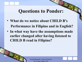 Questions to Ponder:
• What do we notice about CHILD B’s
Performance in Filipino and in English?
• In what way have the assumptions made
earlier changed after having listened to
CHILD B read in Filipino?
Action Research - Power Point by:
Dr. Tarek Chebbi, FIU
 