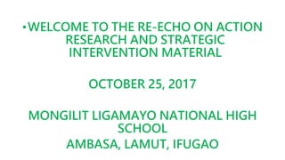 •WELCOME TO THE RE-ECHO ON ACTION
RESEARCH AND STRATEGIC
INTERVENTION MATERIAL
OCTOBER 25, 2017
MONGILIT LIGAMAYO NATIONAL HIGH
SCHOOL
AMBASA, LAMUT, IFUGAO
 