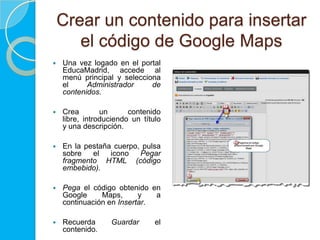 Crear un contenido para insertar
       el código de Google Maps
   Una vez logado en el portal
    EducaMadrid, accede al
    menú principal y selecciona
    el     Administrador     de
    contenidos.

   Crea        un      contenido
    libre, introduciendo un título
    y una descripción.

   En la pestaña cuerpo, pulsa
    sobre   el   icono   Pegar
    fragmento HTML (código
    embebido).

   Pega el código obtenido en
    Google     Maps,      y   a
    continuación en Insertar.

   Recuerda      Guardar       el
    contenido.
 