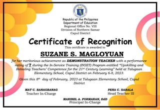 Republic of the Philippines
Department of Education
Regional Office No. VIII
Division of Northern Samar
Capul District
LEONIDA E. PASCO
For her valuable and exemplary service rendered as RESOURCE SPEAKER during the
In-Service Training (INSET) Program entitled “Unleashing Teachers’ Potential and Competence
for the 21st Century Learning” held at
Capul 1 Central Elementary School, Capul District.
Given this 26th day of January 2024 at Capul 1 Central Elementary School,
Pag-Asa City
ANECITA B. MARZOL
District Supervisor
Republic of the Philippines
Department of Education
Regional Office No. VIII
Division of Northern Samar
Capul District
Certificate of Recognition
This certificate is awarded to
SUZANE S. MAGLOYUAN
for her meritorious achievement as DEMONSTRATION TEACHER with a performance
rating of 7 during the In-Service Training (INSET) Program entitled “Upskilling and
Retooling Teachers’ Competence for the 21st Century Learning” held at Talugaan
Elementary School, Capul District on February 6-8, 2023.
Given this 8th day of February, 2023 at Talugaan Elementary School, Capul
District
MAT C. BANAGBANAG PENA C. SABALA
Teacher In-Charge Head Teacher III
MARIBEL A. FORMARAN, EdD
Principal In-Charge
 