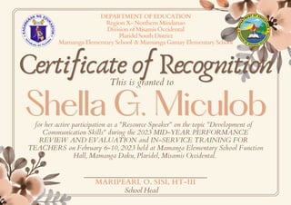 DEPARTMENT OF EDUCATION
Region X- Northern Mindanao
Division of Misamis Occidental
Plaridel South District
Mamanga Elementary School & Mamanga Gamay Elementary School
Certificate of Recognition
Certificate of Recognition
This is granted to
Shella G. Miculob
Shella G. Miculob
for her active participation as a "Resource Speaker" on the topic "Development of
Communication Skills" during the 2023 MID-YEAR PERFORMANCE
REVIEW AND EVALUATION and IN-SERVICE TRAINING FOR
TEACHERS on February 6-10, 2023 held at Mamanga Elementary School Function
Hall, Mamanga Daku, Plaridel, Misamis Occidental.
MARIPEARL O. SISI, HT-III
School Head
 