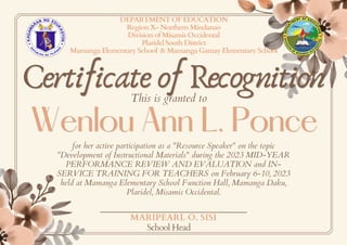 Certificate of Recognition
Certificate of Recognition
Wenlou Ann L. Ponce
Wenlou Ann L. Ponce
DEPARTMENT OF EDUCATION
Region X- Northern Mindanao
Division of Misamis Occidental
Plaridel South District
Mamanga Elementary School & Mamanga Gamay Elementary School
This is granted to
for her active participation as a "Resource Speaker" on the topic
"Development of Instructional Materials" during the 2023 MID-YEAR
PERFORMANCE REVIEW AND EVALUATION and IN-
SERVICE TRAINING FOR TEACHERS on February 6-10, 2023
held at Mamanga Elementary School Function Hall, Mamanga Daku,
Plaridel, Misamis Occidental.
MARIPEARL O. SISI
School Head
 