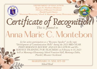 Certificate of Recognition
Certificate of Recognition
Anna Marie C. Montebon
Anna Marie C. Montebon
DEPARTMENT OF EDUCATION
Region X- Northern Mindanao
Division of Misamis Occidental
Plaridel South District
Mamanga Elementary School & Mamanga Gamay Elementary School
This is granted to
for her active participation as a "Resource Speaker" on the topic
"Development of Communication Skills" during the 2023 MID-YEAR
PERFORMANCE REVIEW AND EVALUATION and IN-
SERVICE TRAINING FOR TEACHERS on February 6-10, 2023
held at Mamanga Elementary School Function Hall, Mamanga Daku,
Plaridel, Misamis Occidental.
MARIPEARL O. SISI, HT-III
School Head
 