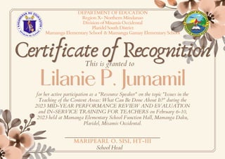 Certificate of Recognition
Certificate of Recognition
Lilanie P. Jumamil
Lilanie P. Jumamil
DEPARTMENT OF EDUCATION
Region X- Northern Mindanao
Division of Misamis Occidental
Plaridel South District
Mamanga Elementary School & Mamanga Gamay Elementary School
This is granted to
for her active participation as a "Resource Speaker" on the topic "Issues in the
Teaching of the Content Areas: What Can Be Done About It?" during the
2023 MID-YEAR PERFORMANCE REVIEW AND EVALUATION
and IN-SERVICE TRAINING FOR TEACHERS on February 6-10,
2023 held at Mamanga Elementary School Function Hall, Mamanga Daku,
Plaridel, Misamis Occidental.
MARIPEARL O. SISI, HT-III
School Head
 