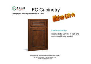 FC Cabinetry
Change you thinking about made in China




                                                           Inset construction
                                                           Seems to be very IN in high end
                                                           custom cabinetry market




                      Zhongshan city, Guangdong Province, P.R.China 528459
                           Tel: 86 134 2043 0283 Fax: 86 760 8651 1328
                                    Email: axiky.fc@gmail.com
 