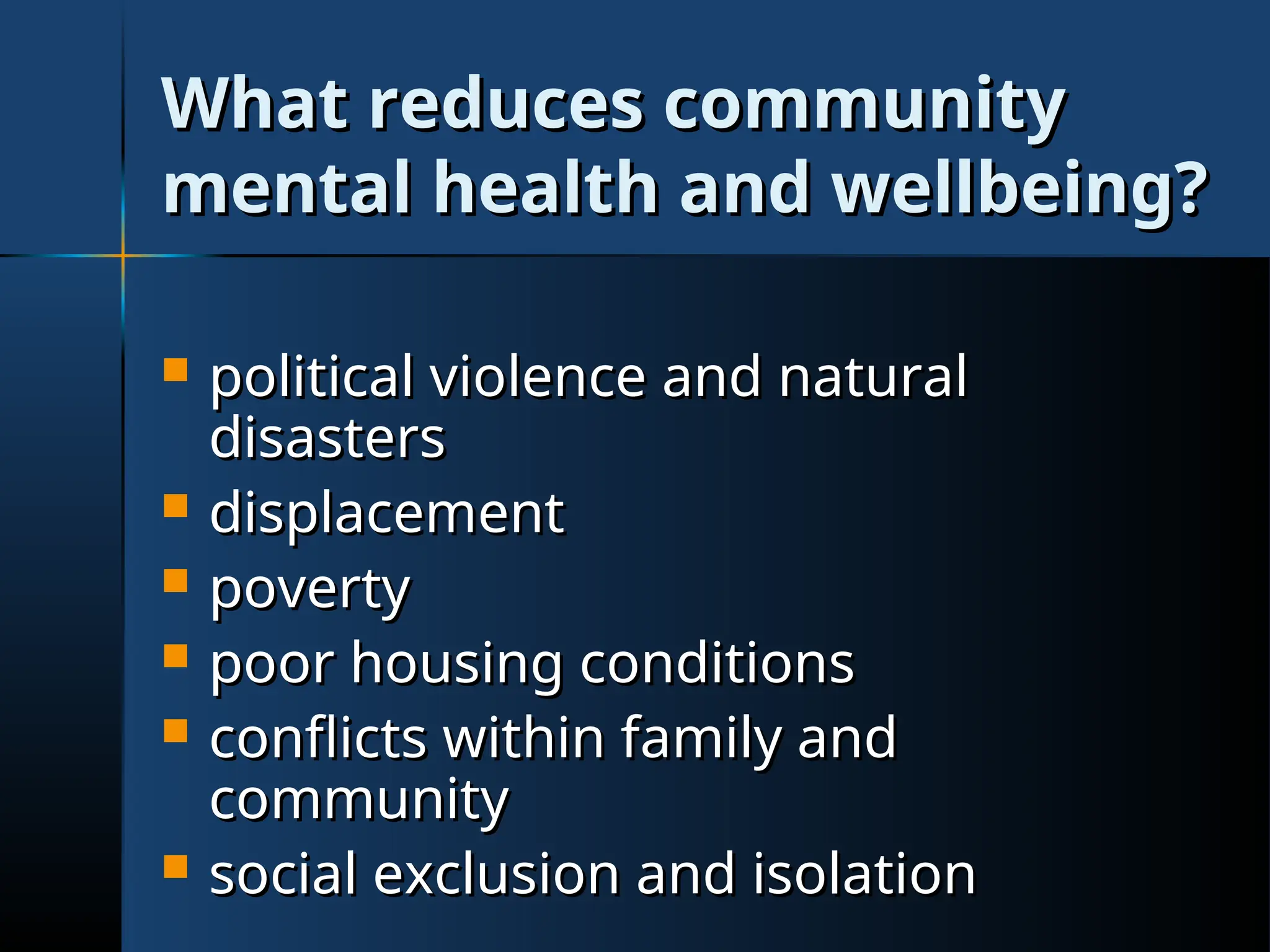What reduces community
What reduces community
mental health and wellbeing?
mental health and wellbeing?
 political violence and natural
political violence and natural
disasters
disasters
 displacement
displacement
 poverty
poverty
 poor housing conditions
poor housing conditions
 conflicts within family and
conflicts within family and
community
community
 social exclusion and isolation
social exclusion and isolation
 