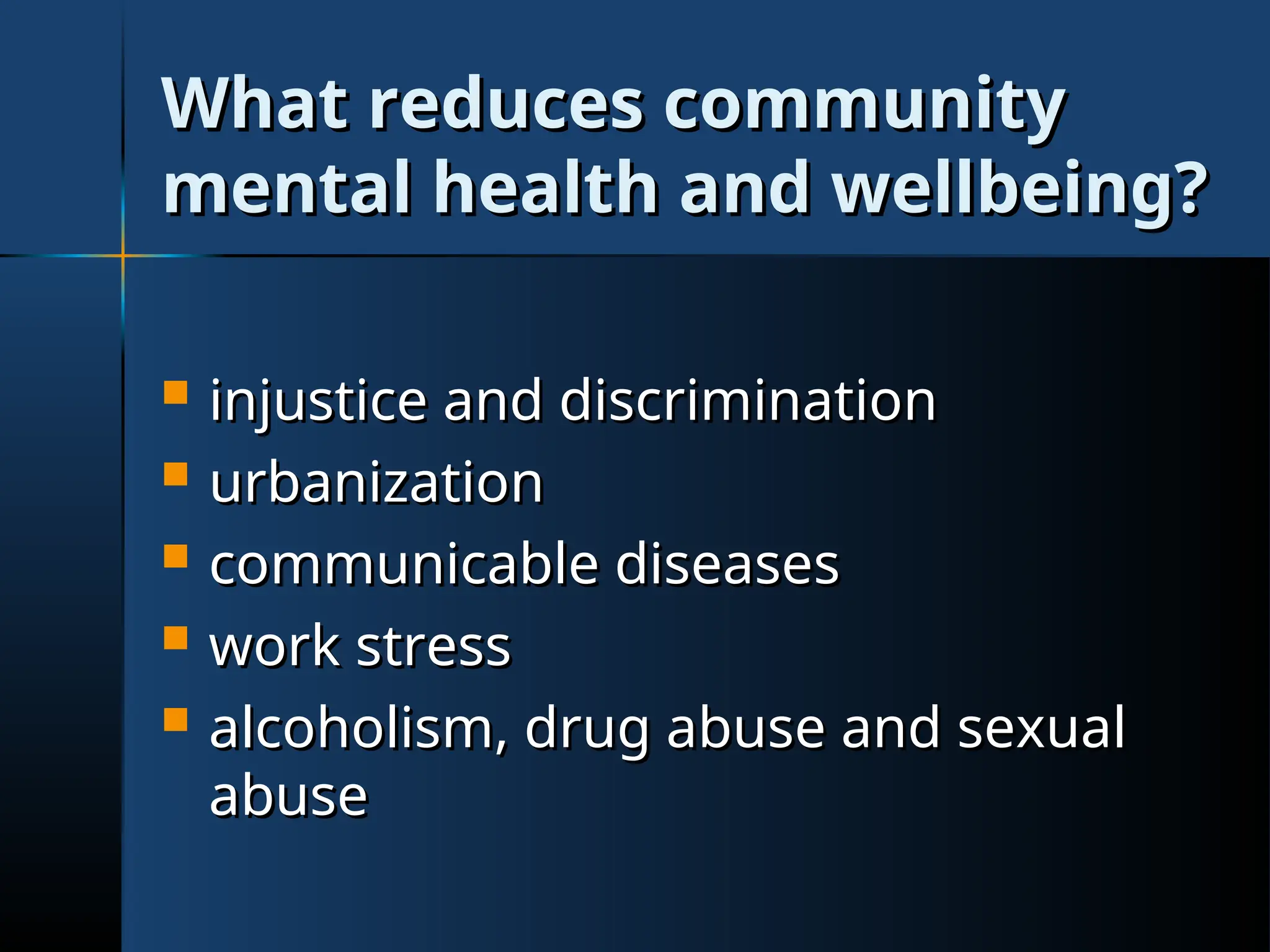 What reduces community
What reduces community
mental health and wellbeing?
mental health and wellbeing?
 injustice and discrimination
injustice and discrimination
 urbanization
urbanization
 communicable diseases
communicable diseases
 work stress
work stress
 alcoholism, drug abuse and sexual
alcoholism, drug abuse and sexual
abuse
abuse
 