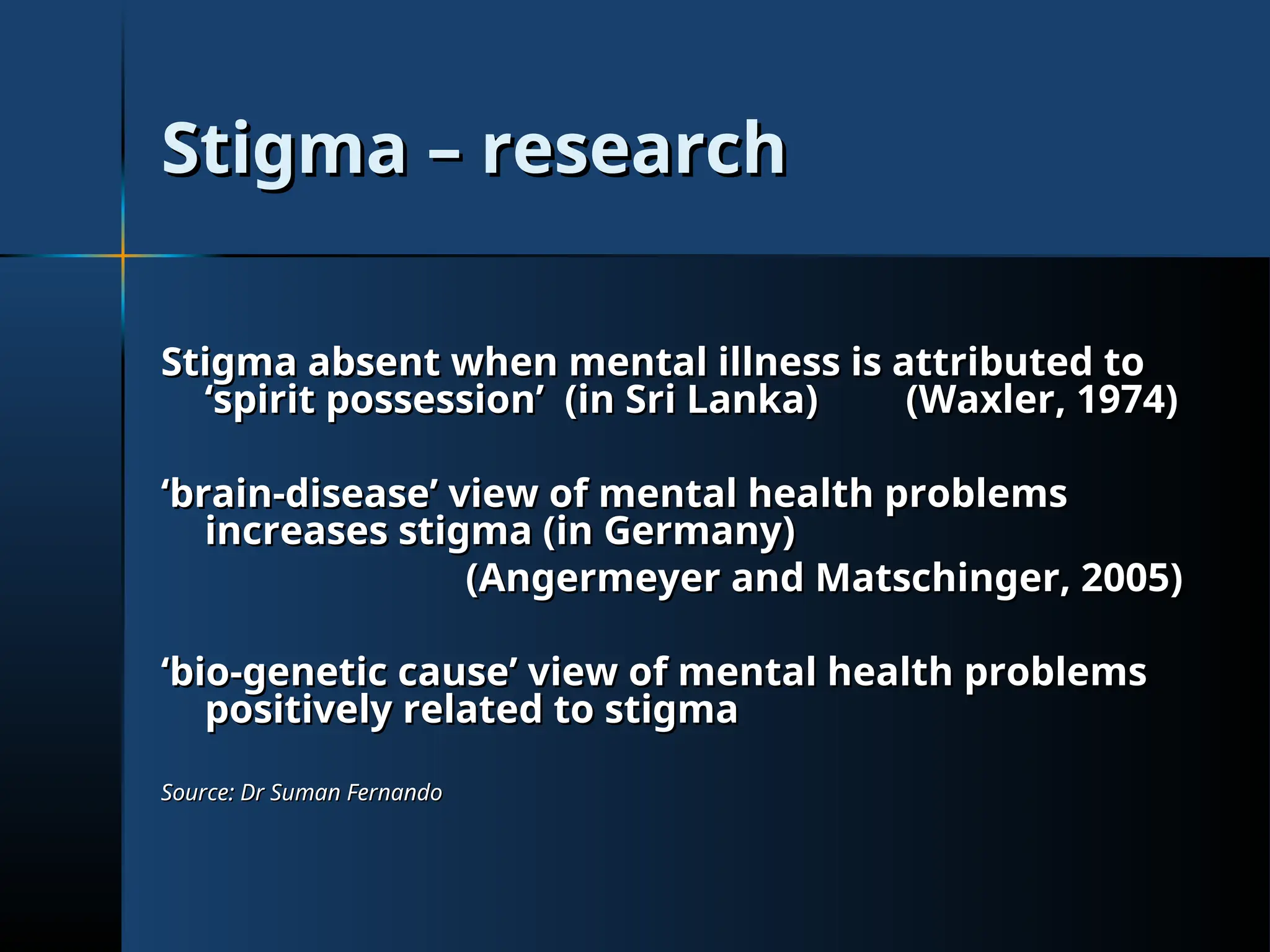 Stigma – research
Stigma – research
Stigma absent when mental illness is attributed to
Stigma absent when mental illness is attributed to
‘spirit possession’ (in Sri Lanka)
‘spirit possession’ (in Sri Lanka) (Waxler, 1974)
(Waxler, 1974)
‘
‘brain-disease’ view of mental health problems
brain-disease’ view of mental health problems
increases stigma (in Germany)
increases stigma (in Germany)
(Angermeyer and Matschinger, 2005)
(Angermeyer and Matschinger, 2005)
‘
‘bio-genetic cause’ view of mental health problems
bio-genetic cause’ view of mental health problems
positively related to stigma
positively related to stigma
Source: Dr Suman Fernando
Source: Dr Suman Fernando
 