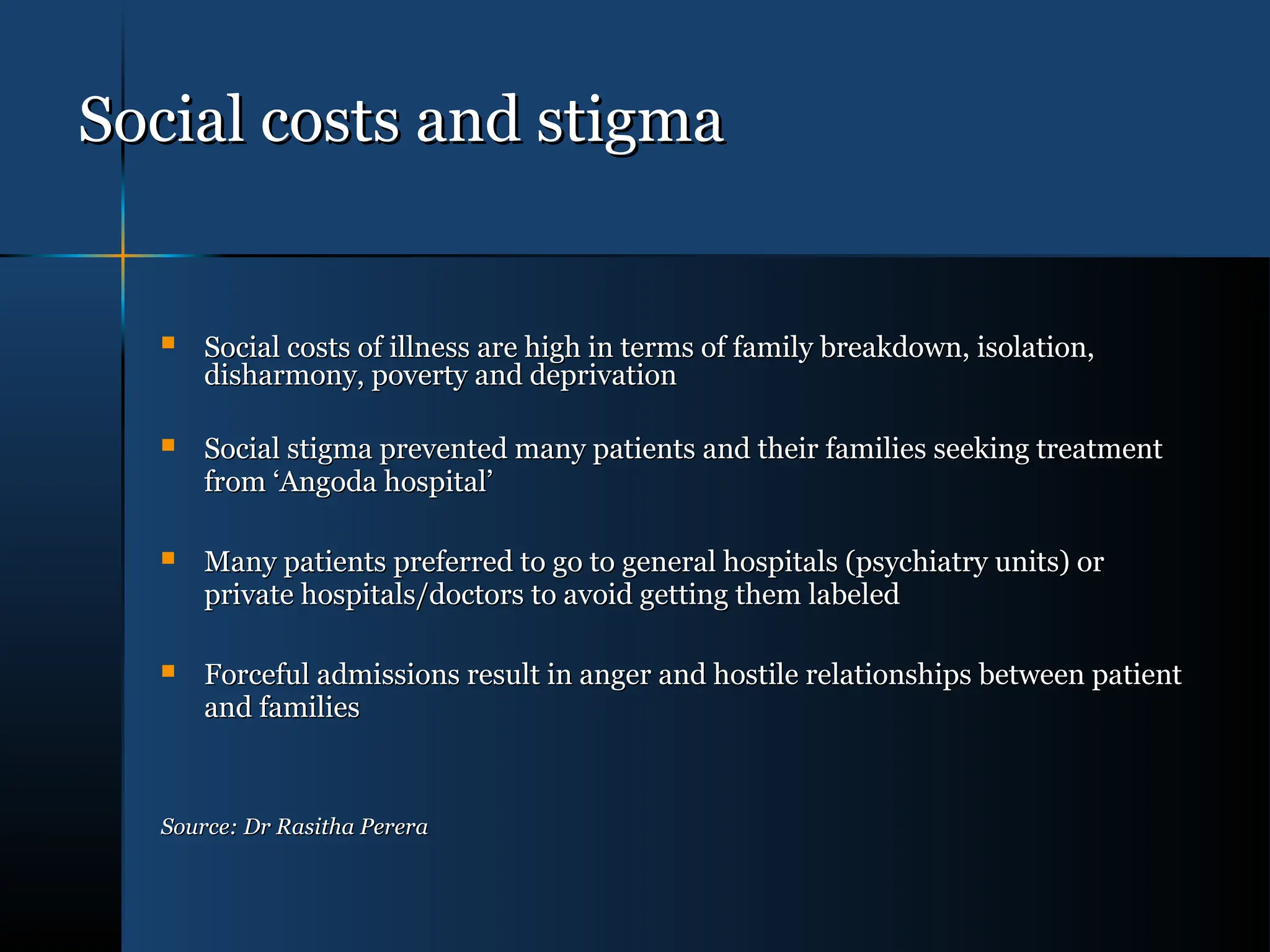 Social costs and stigma
Social costs and stigma
 Social costs of illness are high in terms of family breakdown, isolation,
Social costs of illness are high in terms of family breakdown, isolation,
disharmony, poverty and deprivation
disharmony, poverty and deprivation
 Social stigma prevented many patients and their families seeking treatment
Social stigma prevented many patients and their families seeking treatment
from ‘Angoda hospital’
from ‘Angoda hospital’
 Many patients preferred to go to general hospitals (psychiatry units) or
Many patients preferred to go to general hospitals (psychiatry units) or
private hospitals/doctors to avoid getting them labeled
private hospitals/doctors to avoid getting them labeled
 Forceful admissions result in anger and hostile relationships between patient
Forceful admissions result in anger and hostile relationships between patient
and families
and families
Source: Dr Rasitha Perera
Source: Dr Rasitha Perera
 