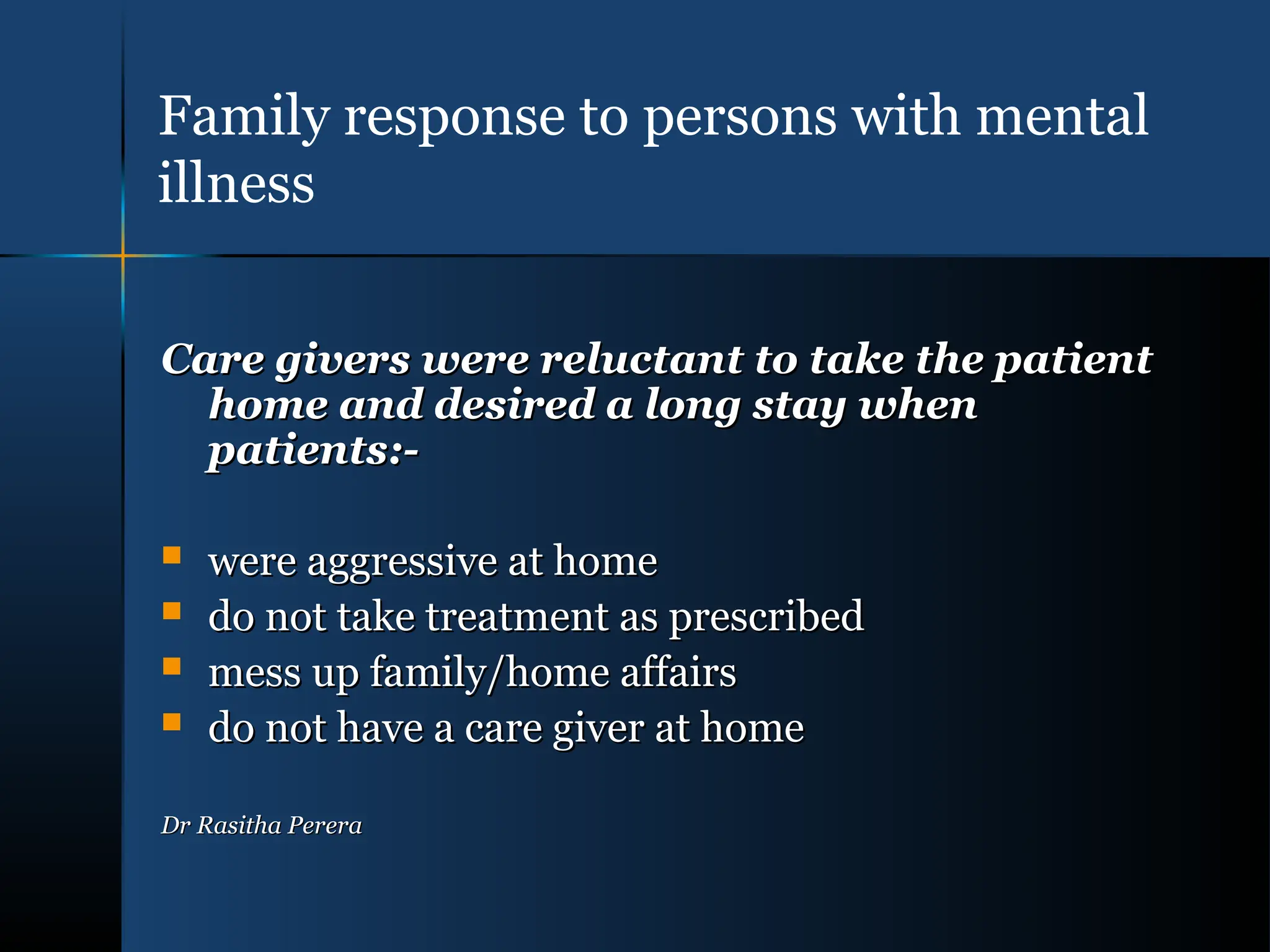 Care givers were reluctant to take the patient
Care givers were reluctant to take the patient
home and desired a long stay when
home and desired a long stay when
patients:-
patients:-
 were aggressive at home
were aggressive at home
 do not take treatment as prescribed
do not take treatment as prescribed
 mess up family/home affairs
mess up family/home affairs
 do not have a care giver at home
do not have a care giver at home
Dr Rasitha Perera
Dr Rasitha Perera
Family response to persons with mental
illness
 