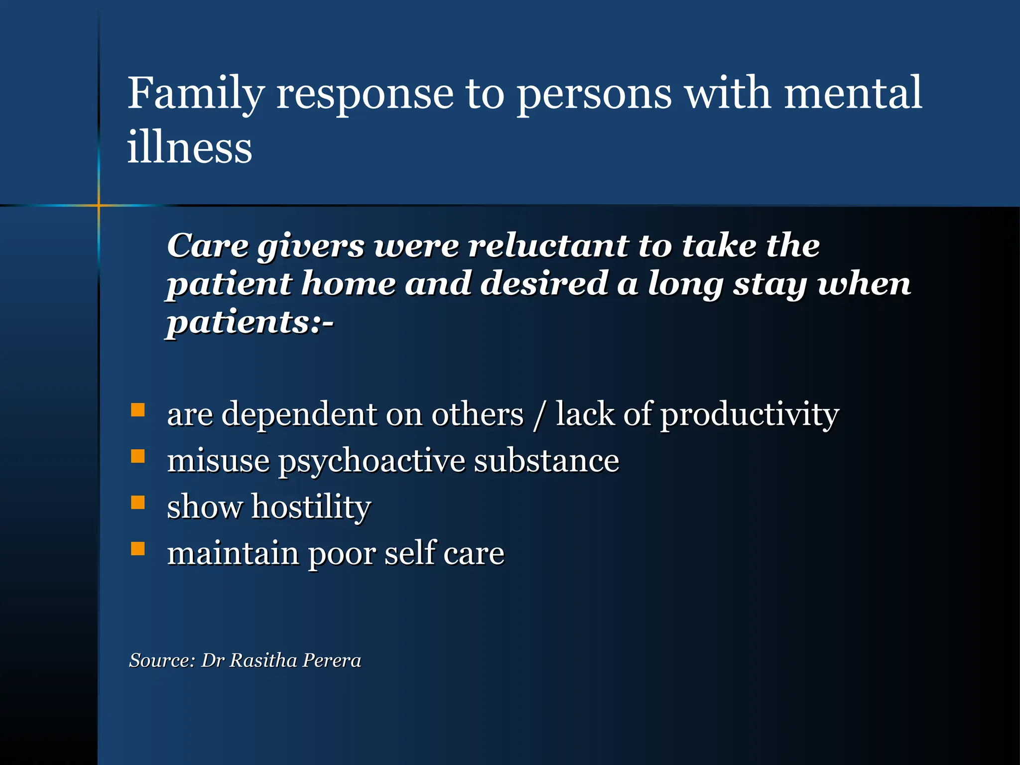 Care givers were reluctant to take the
Care givers were reluctant to take the
patient home and desired a long stay when
patient home and desired a long stay when
patients:-
patients:-
 are dependent on others / lack of productivity
are dependent on others / lack of productivity
 misuse psychoactive substance
misuse psychoactive substance
 show hostility
show hostility
 maintain poor self care
maintain poor self care
Source: Dr Rasitha Perera
Source: Dr Rasitha Perera
Family response to persons with mental
illness
 