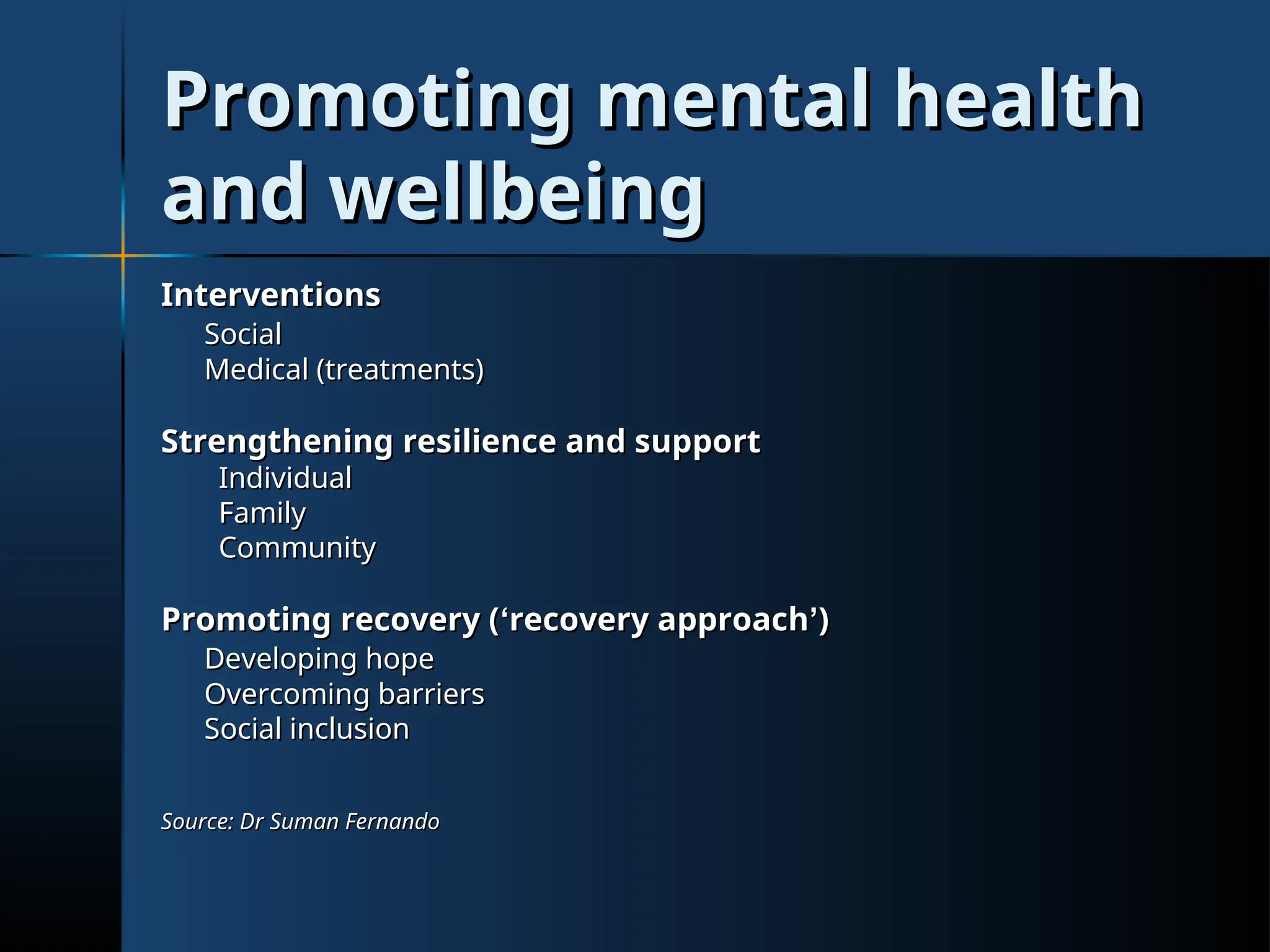 Promoting mental health
Promoting mental health
and wellbeing
and wellbeing
Interventions
Interventions
Social
Social
Medical (treatments)
Medical (treatments)
Strengthening resilience and support
Strengthening resilience and support
Individual
Individual
Family
Family
Community
Community
Promoting recovery (
Promoting recovery (‘
‘recovery approach
recovery approach’
’)
)
Developing hope
Developing hope
Overcoming barriers
Overcoming barriers
Social inclusion
Social inclusion
Source: Dr Suman Fernando
Source: Dr Suman Fernando
 