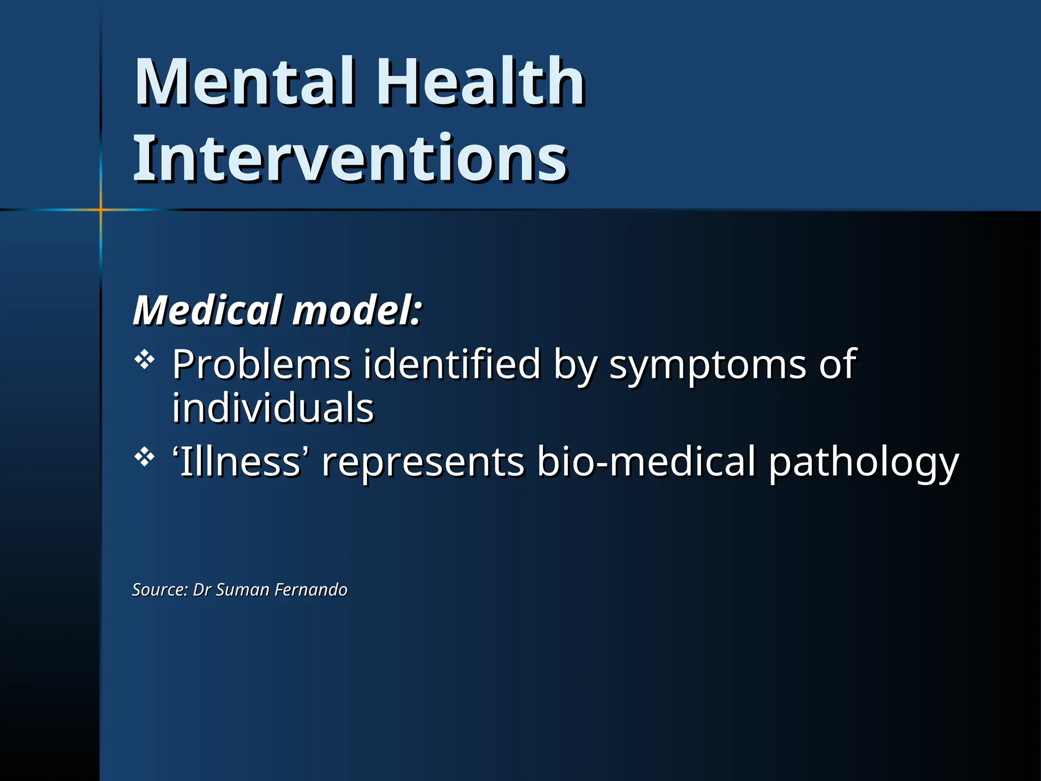 Mental Health
Mental Health
Interventions
Interventions
Medical model:
Medical model:
 Problems identified by symptoms of
Problems identified by symptoms of
individuals
individuals
 ‘
‘Illness
Illness’
’ represents bio-medical pathology
represents bio-medical pathology
Source: Dr Suman Fernando
Source: Dr Suman Fernando
 