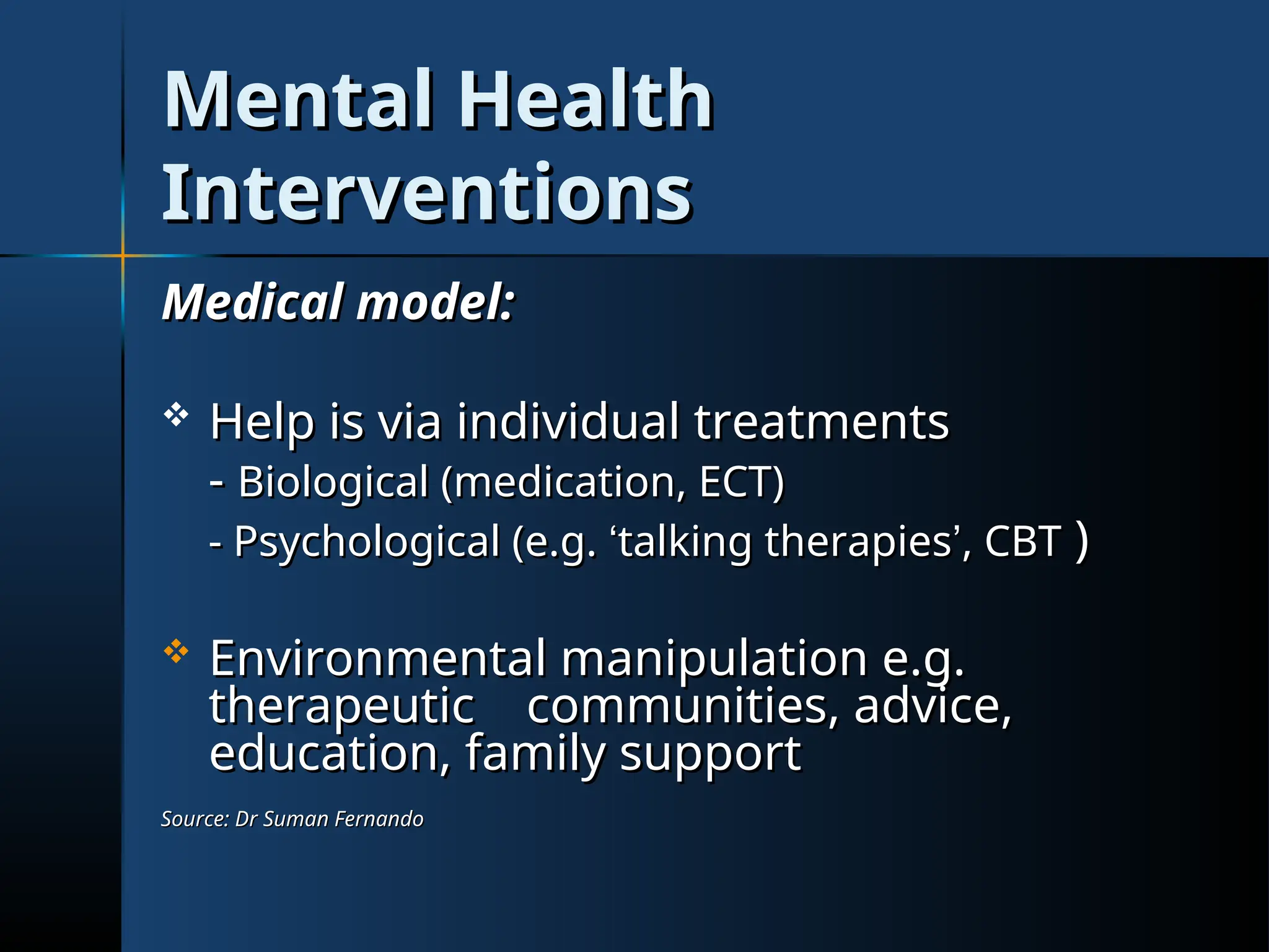 Mental Health
Mental Health
Interventions
Interventions
Medical model:
Medical model:
 Help is via individual treatments
Help is via individual treatments
-
- Biological (medication, ECT)
Biological (medication, ECT)
- Psychological (e.g.
- Psychological (e.g. ‘
‘talking therapies
talking therapies’
’, CBT
, CBT )
)
 Environmental manipulation e.g.
Environmental manipulation e.g.
therapeutic communities, advice,
therapeutic communities, advice,
education, family support
education, family support
Source: Dr Suman Fernando
Source: Dr Suman Fernando
 