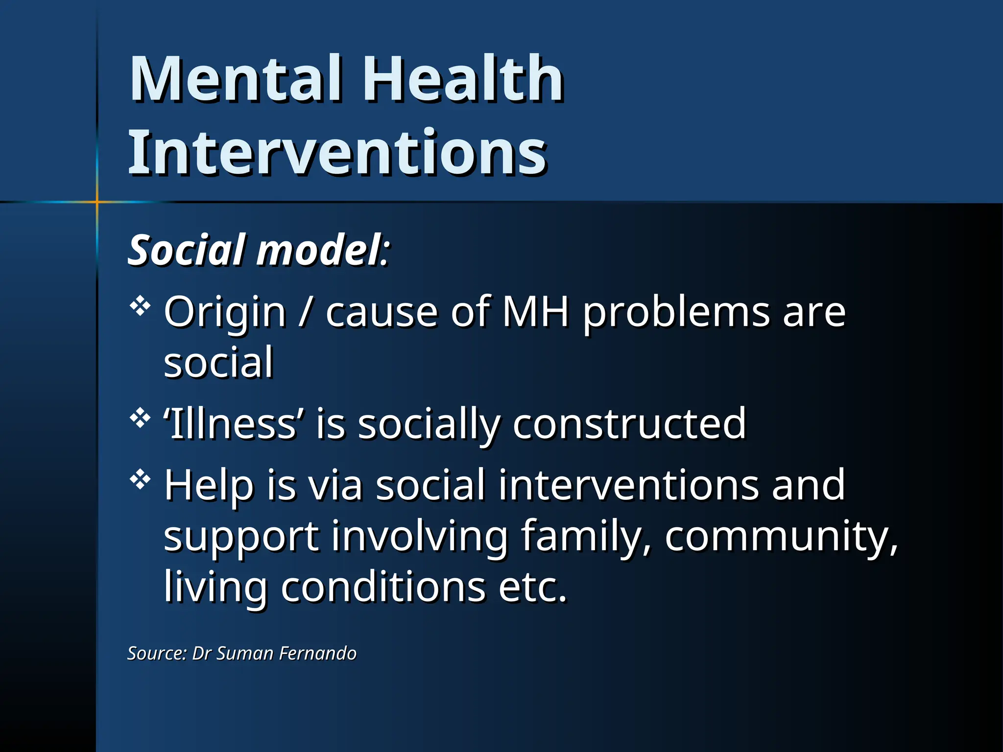 Mental Health
Mental Health
Interventions
Interventions
Social model
Social model:
:
 Origin / cause of MH problems are
Origin / cause of MH problems are
social
social
 ‘
‘Illness’ is socially constructed
Illness’ is socially constructed
 Help is via social interventions and
Help is via social interventions and
support involving family, community,
support involving family, community,
living conditions etc.
living conditions etc.
Source: Dr Suman Fernando
Source: Dr Suman Fernando
 