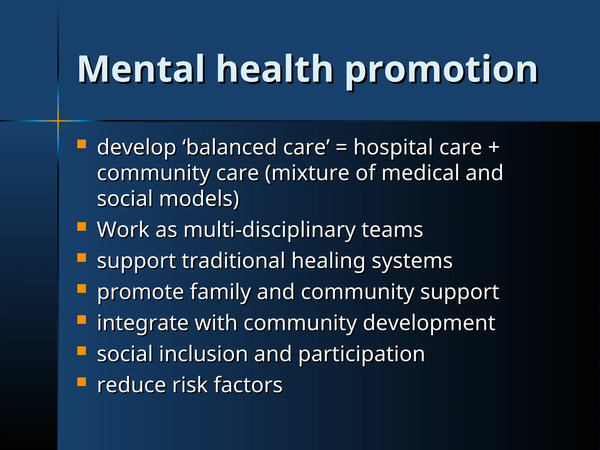 Mental health promotion
Mental health promotion
 develop ‘balanced care’ = hospital care +
develop ‘balanced care’ = hospital care +
community care (mixture of medical and
community care (mixture of medical and
social models)
social models)
 Work as multi-disciplinary teams
Work as multi-disciplinary teams
 support traditional healing systems
support traditional healing systems
 promote family and community support
promote family and community support
 integrate with community development
integrate with community development
 social inclusion and participation
social inclusion and participation
 reduce risk factors
reduce risk factors
 