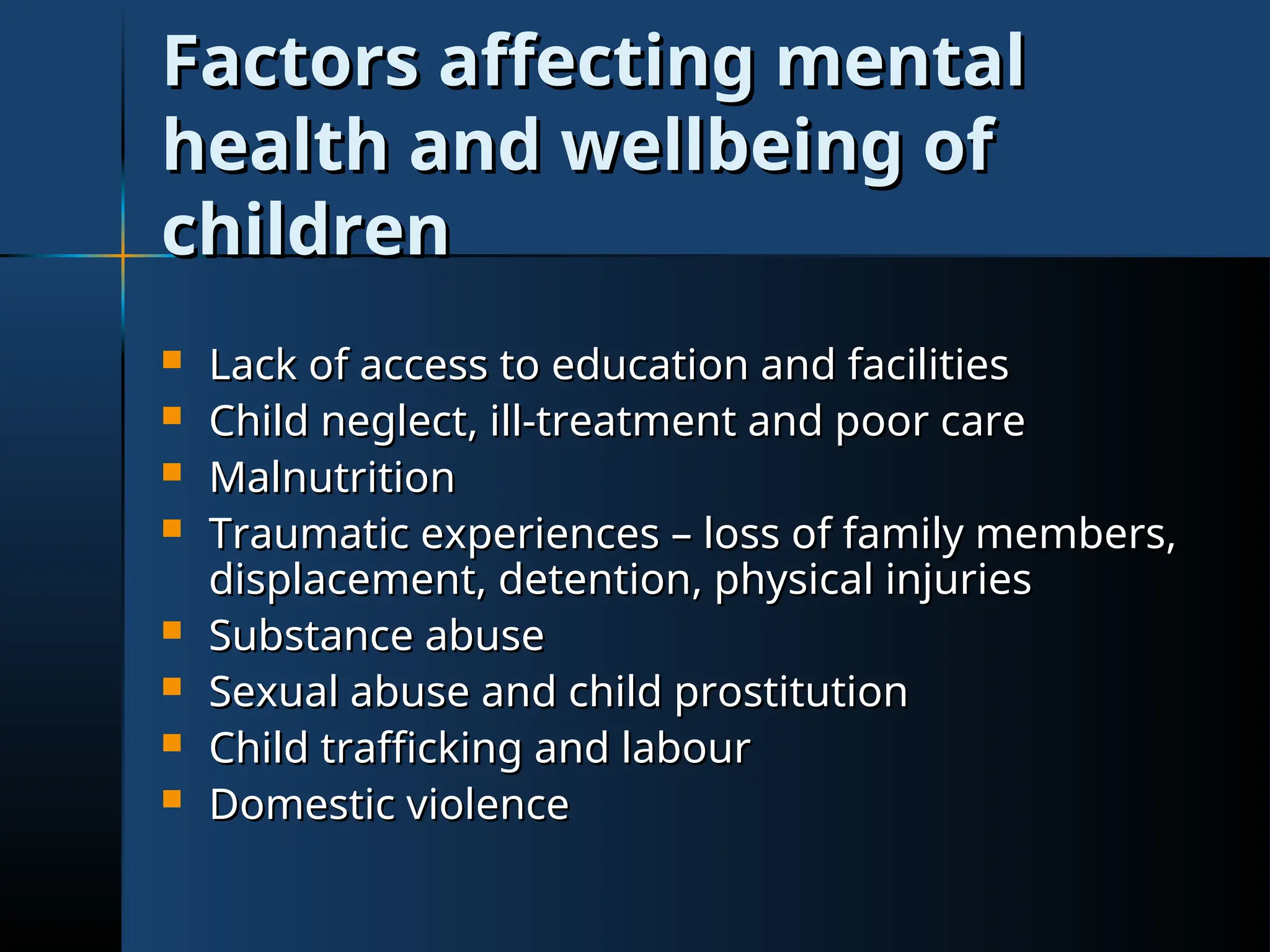Factors affecting mental
Factors affecting mental
health and wellbeing of
health and wellbeing of
children
children
 Lack of access to education and facilities
Lack of access to education and facilities
 Child neglect, ill-treatment and poor care
Child neglect, ill-treatment and poor care
 Malnutrition
Malnutrition
 Traumatic experiences – loss of family members,
Traumatic experiences – loss of family members,
displacement, detention, physical injuries
displacement, detention, physical injuries
 Substance abuse
Substance abuse
 Sexual abuse and child prostitution
Sexual abuse and child prostitution
 Child trafficking and labour
Child trafficking and labour
 Domestic violence
Domestic violence
 