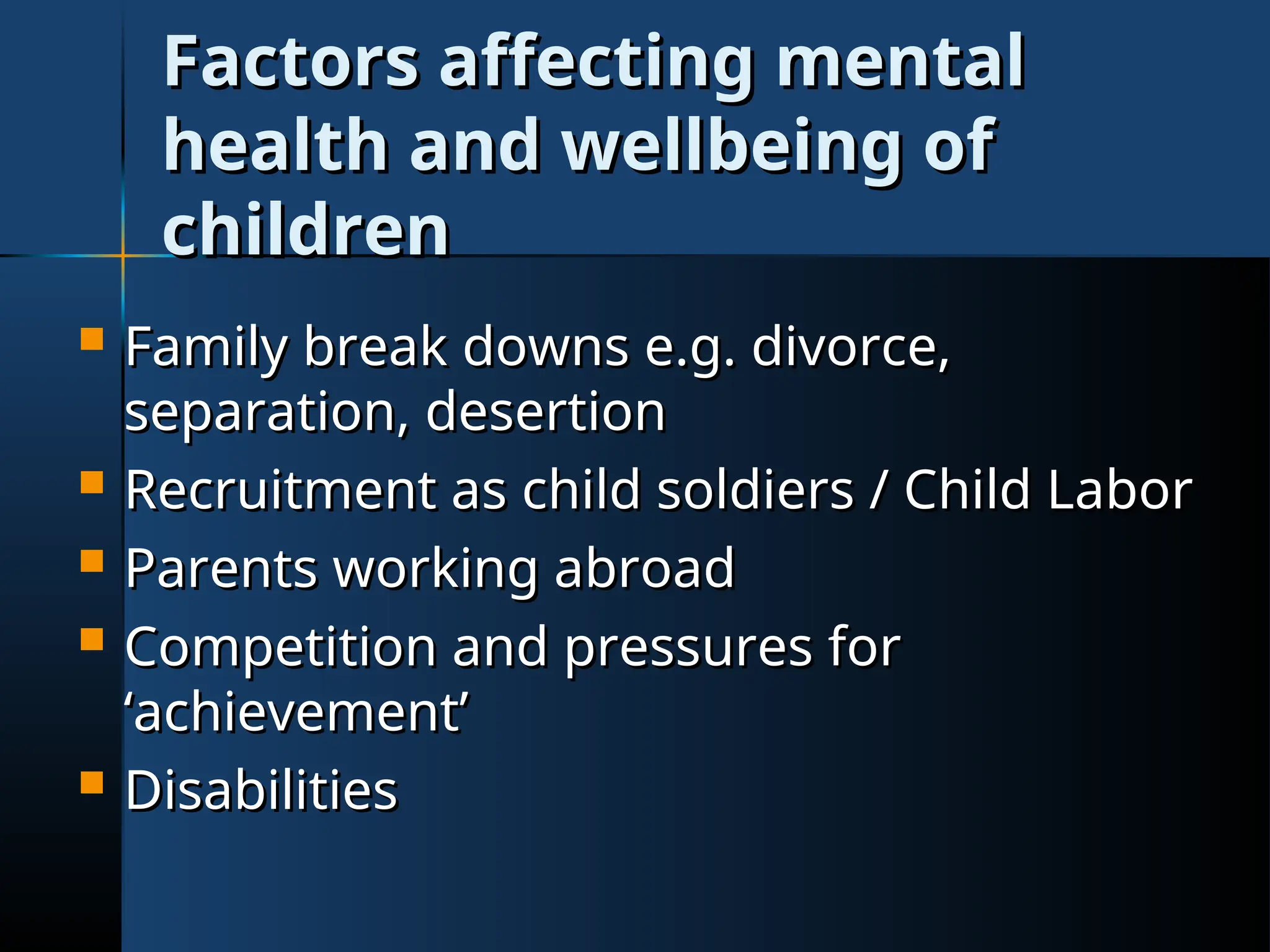 Factors affecting mental
Factors affecting mental
health and wellbeing of
health and wellbeing of
children
children
 Family break downs e.g. divorce,
Family break downs e.g. divorce,
separation, desertion
separation, desertion
 Recruitment as child soldiers / Child Labor
Recruitment as child soldiers / Child Labor
 Parents working abroad
Parents working abroad
 Competition and pressures for
Competition and pressures for
‘achievement’
‘achievement’
 Disabilities
Disabilities
 