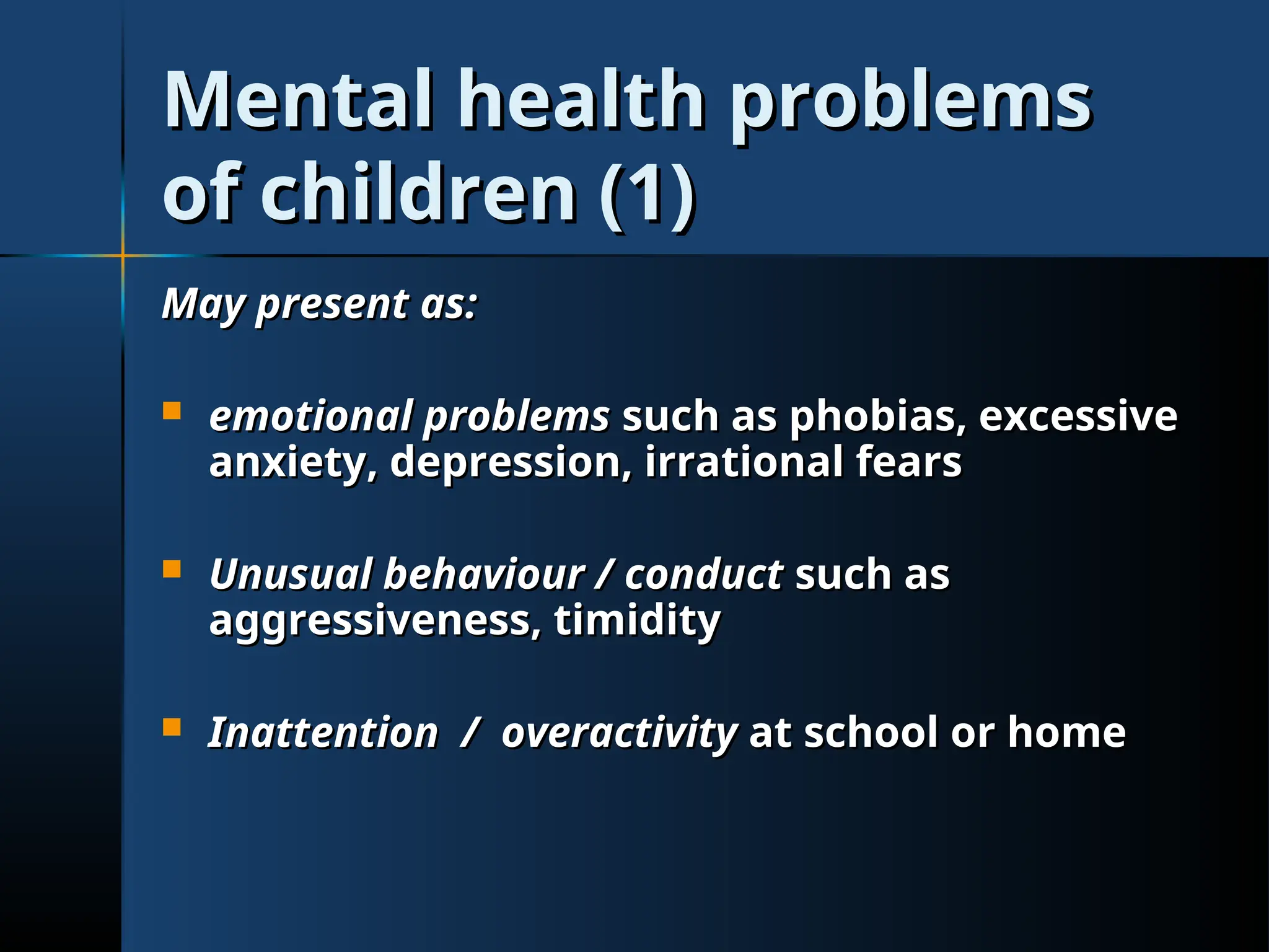 Mental health problems
Mental health problems
of children (1)
of children (1)
May present as:
May present as:
 emotional problems
emotional problems such as phobias, excessive
such as phobias, excessive
anxiety, depression, irrational fears
anxiety, depression, irrational fears
 Unusual behaviour / conduct
Unusual behaviour / conduct such as
such as
aggressiveness, timidity
aggressiveness, timidity
 Inattention / overactivity
Inattention / overactivity at school or home
at school or home
 