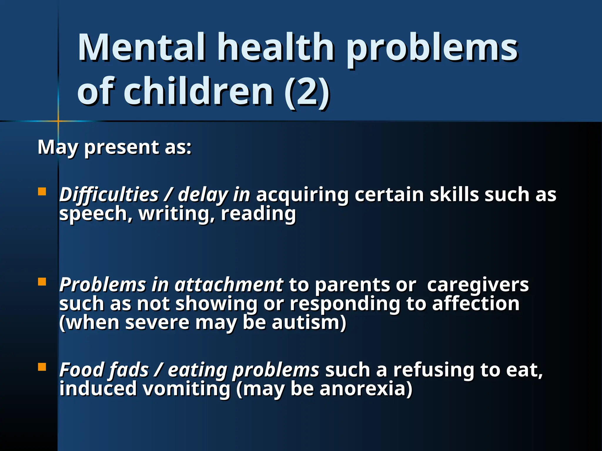 Mental health problems
Mental health problems
of children (2)
of children (2)
May present as:
May present as:
 Difficulties / delay in
Difficulties / delay in acquiring certain skills such as
acquiring certain skills such as
speech, writing, reading
speech, writing, reading
 Problems in attachment
Problems in attachment to parents or caregivers
to parents or caregivers
such as not showing or responding to affection
such as not showing or responding to affection
(when severe may be autism)
(when severe may be autism)
 Food fads / eating problems
Food fads / eating problems such a refusing to eat,
such a refusing to eat,
induced vomiting (may be anorexia)
induced vomiting (may be anorexia)
 