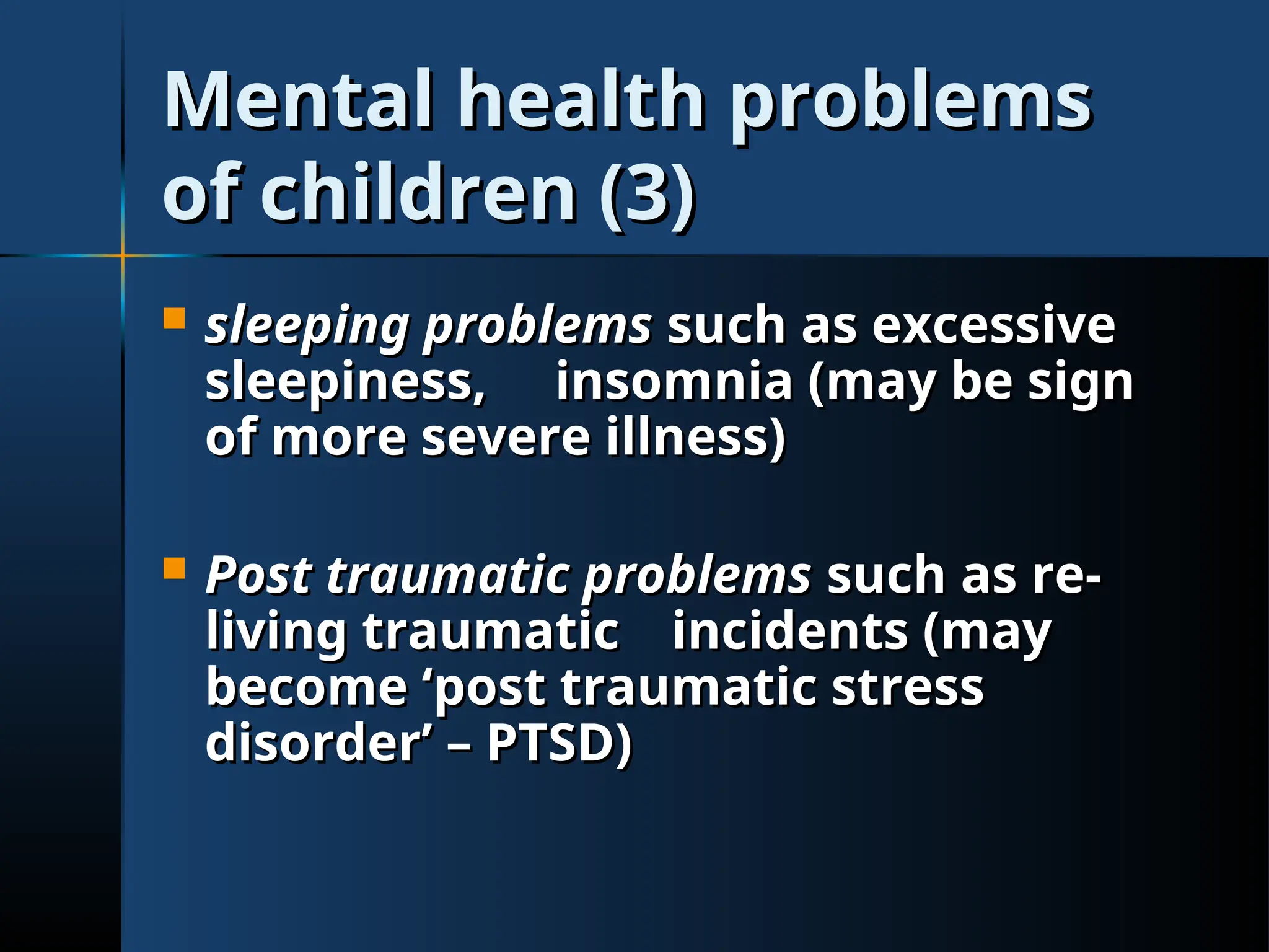 Mental health problems
Mental health problems
of children (3)
of children (3)
 sleeping problems
sleeping problems such as excessive
such as excessive
sleepiness,
sleepiness, insomnia (may be sign
insomnia (may be sign
of more severe illness)
of more severe illness)
 Post traumatic problems
Post traumatic problems such as re-
such as re-
living traumatic
living traumatic incidents (may
incidents (may
become ‘post traumatic stress
become ‘post traumatic stress
disorder’ – PTSD)
disorder’ – PTSD)
 