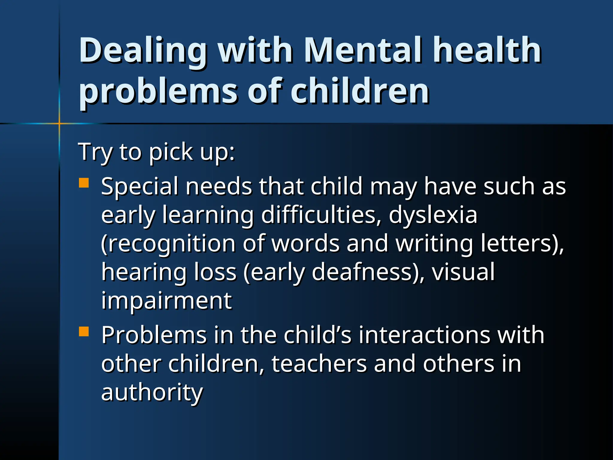 Dealing with Mental health
Dealing with Mental health
problems of children
problems of children
Try to pick up:
Try to pick up:
 Special needs that child may have such as
Special needs that child may have such as
early learning difficulties, dyslexia
early learning difficulties, dyslexia
(recognition of words and writing letters),
(recognition of words and writing letters),
hearing loss (early deafness), visual
hearing loss (early deafness), visual
impairment
impairment
 Problems in the child’s interactions with
Problems in the child’s interactions with
other children, teachers and others in
other children, teachers and others in
authority
authority
 