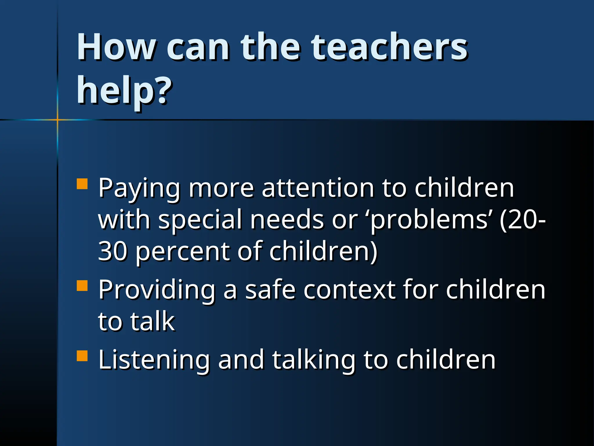 How can the teachers
How can the teachers
help?
help?
 Paying more attention to children
Paying more attention to children
with special needs or ‘problems’ (20-
with special needs or ‘problems’ (20-
30 percent of children)
30 percent of children)
 Providing a safe context for children
Providing a safe context for children
to talk
to talk
 Listening and talking to children
Listening and talking to children
 