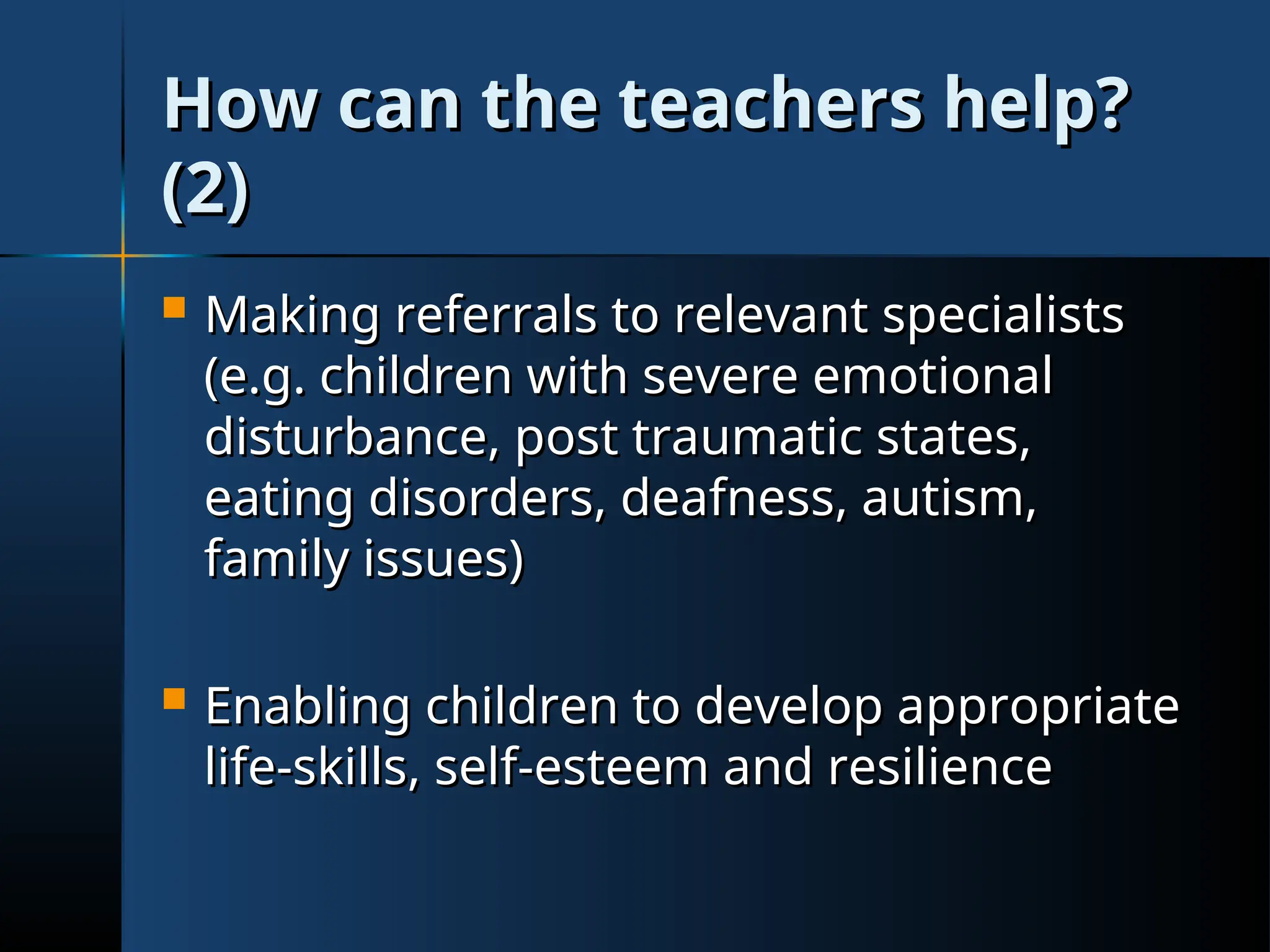 How can the teachers help?
How can the teachers help?
(2)
(2)
 Making referrals to relevant specialists
Making referrals to relevant specialists
(e.g. children with severe emotional
(e.g. children with severe emotional
disturbance, post traumatic states,
disturbance, post traumatic states,
eating disorders, deafness, autism,
eating disorders, deafness, autism,
family issues)
family issues)
 Enabling children to develop appropriate
Enabling children to develop appropriate
life-skills, self-esteem and resilience
life-skills, self-esteem and resilience
 