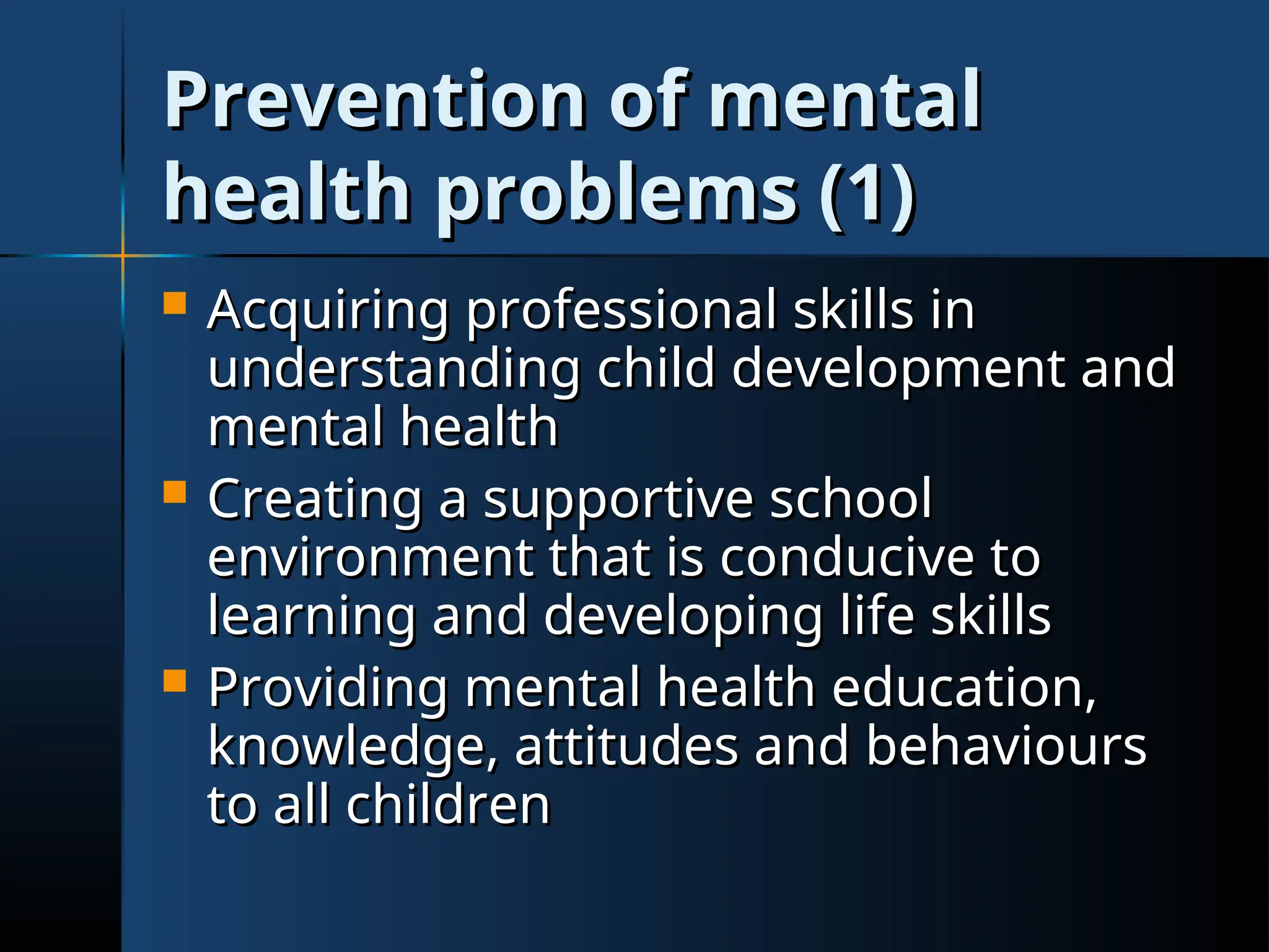 Prevention of mental
Prevention of mental
health problems (1)
health problems (1)
 Acquiring professional skills in
Acquiring professional skills in
understanding child development and
understanding child development and
mental health
mental health
 Creating a supportive school
Creating a supportive school
environment that is conducive to
environment that is conducive to
learning and developing life skills
learning and developing life skills
 Providing mental health education,
Providing mental health education,
knowledge, attitudes and behaviours
knowledge, attitudes and behaviours
to all children
to all children
 