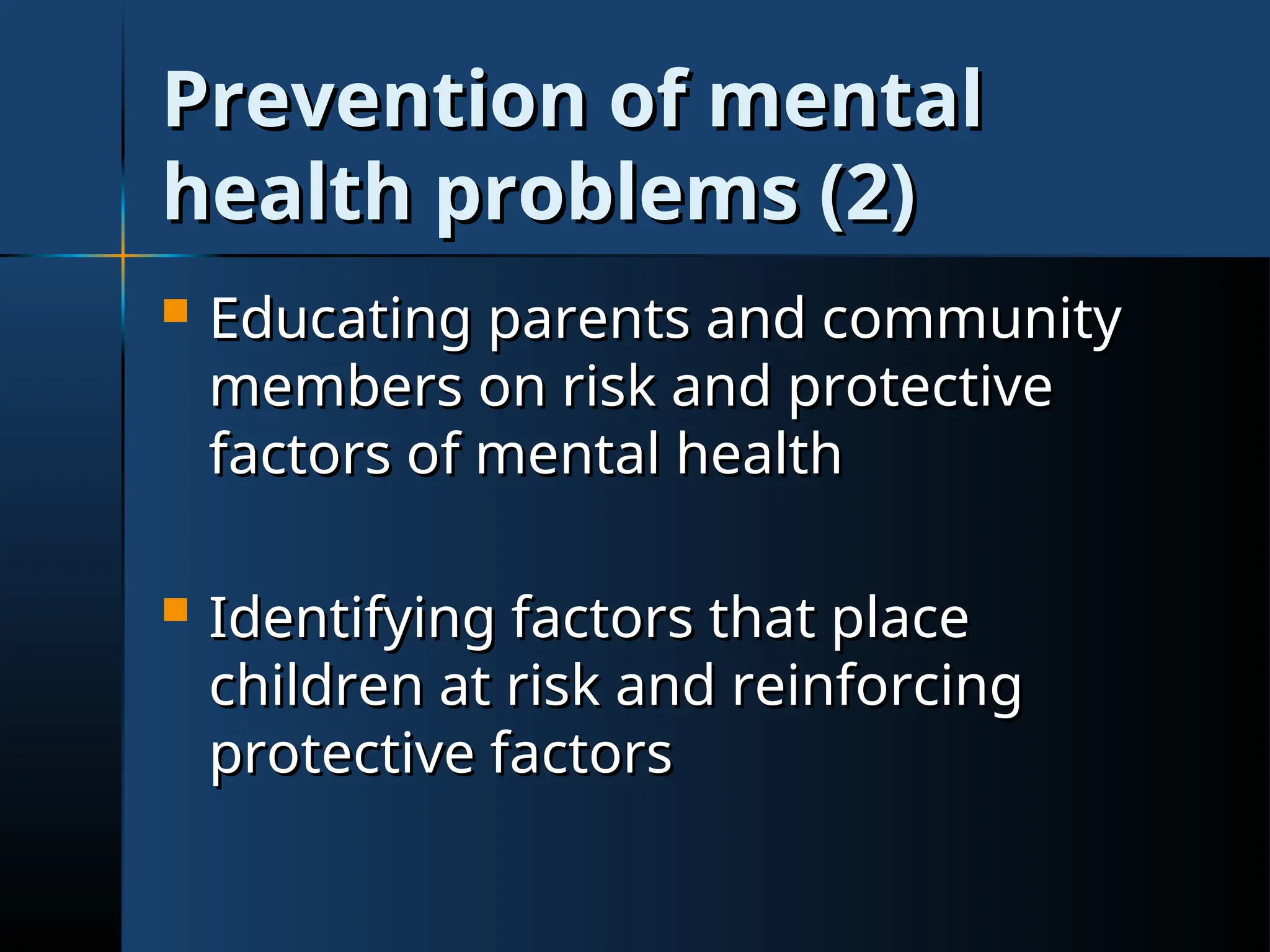Prevention of mental
Prevention of mental
health problems (2)
health problems (2)
 Educating parents and community
Educating parents and community
members on risk and protective
members on risk and protective
factors of mental health
factors of mental health
 Identifying factors that place
Identifying factors that place
children at risk and reinforcing
children at risk and reinforcing
protective factors
protective factors
 