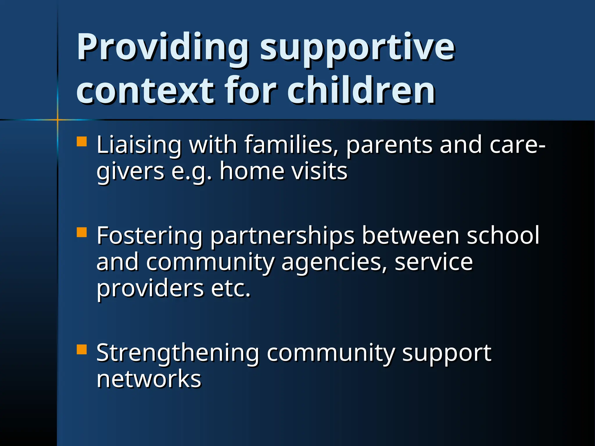 Providing supportive
Providing supportive
context for children
context for children
 Liaising with families, parents and care-
Liaising with families, parents and care-
givers e.g. home visits
givers e.g. home visits
 Fostering partnerships between school
Fostering partnerships between school
and community agencies, service
and community agencies, service
providers etc.
providers etc.
 Strengthening community support
Strengthening community support
networks
networks
 
