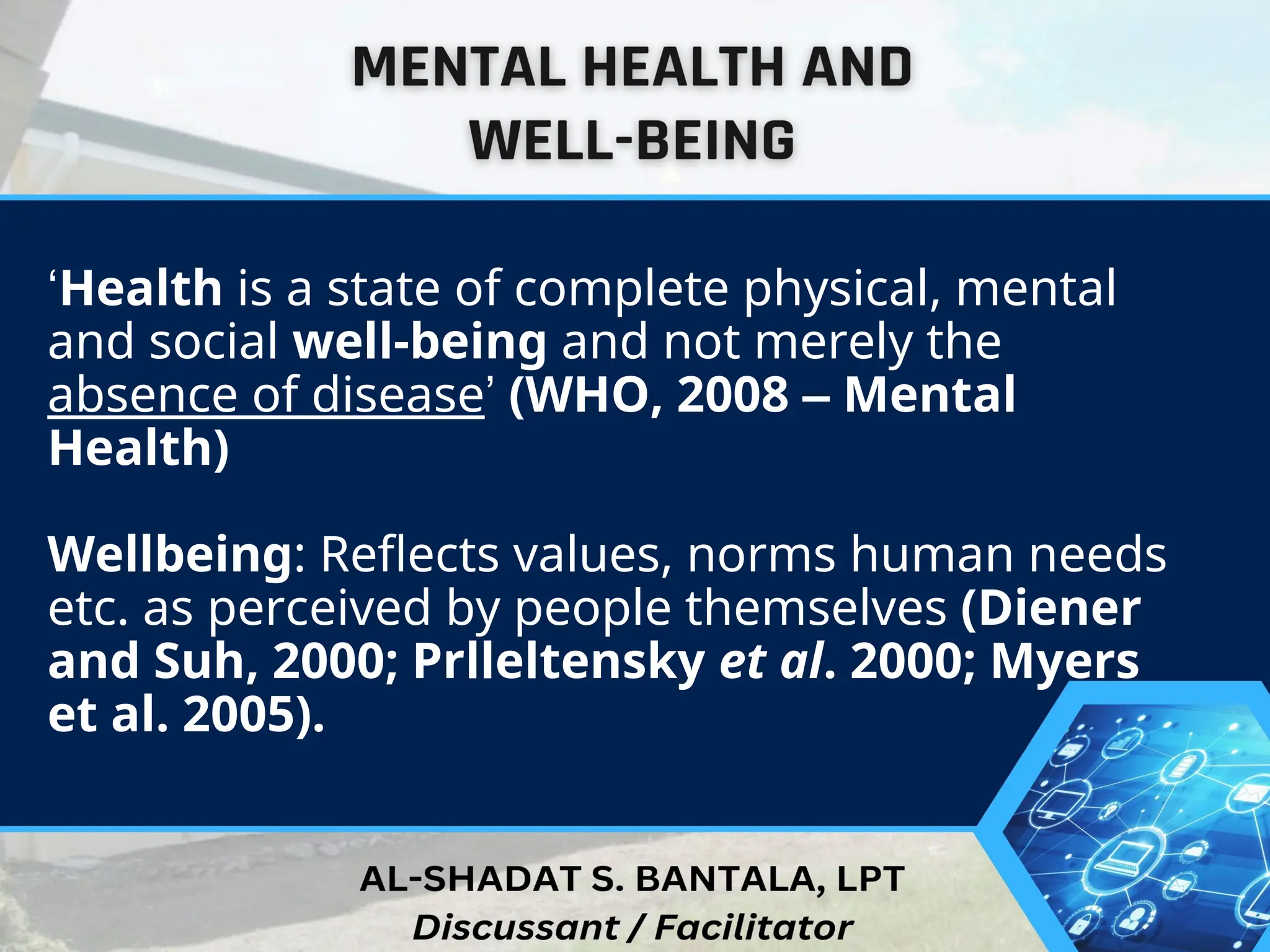 ‘Health is a state of complete physical, mental
and social well-being and not merely the
absence of disease’ (WHO, 2008 – Mental
Health)
Wellbeing: Reflects values, norms human needs
etc. as perceived by people themselves (Diener
and Suh, 2000; Prlleltensky et al. 2000; Myers
et al. 2005).
 