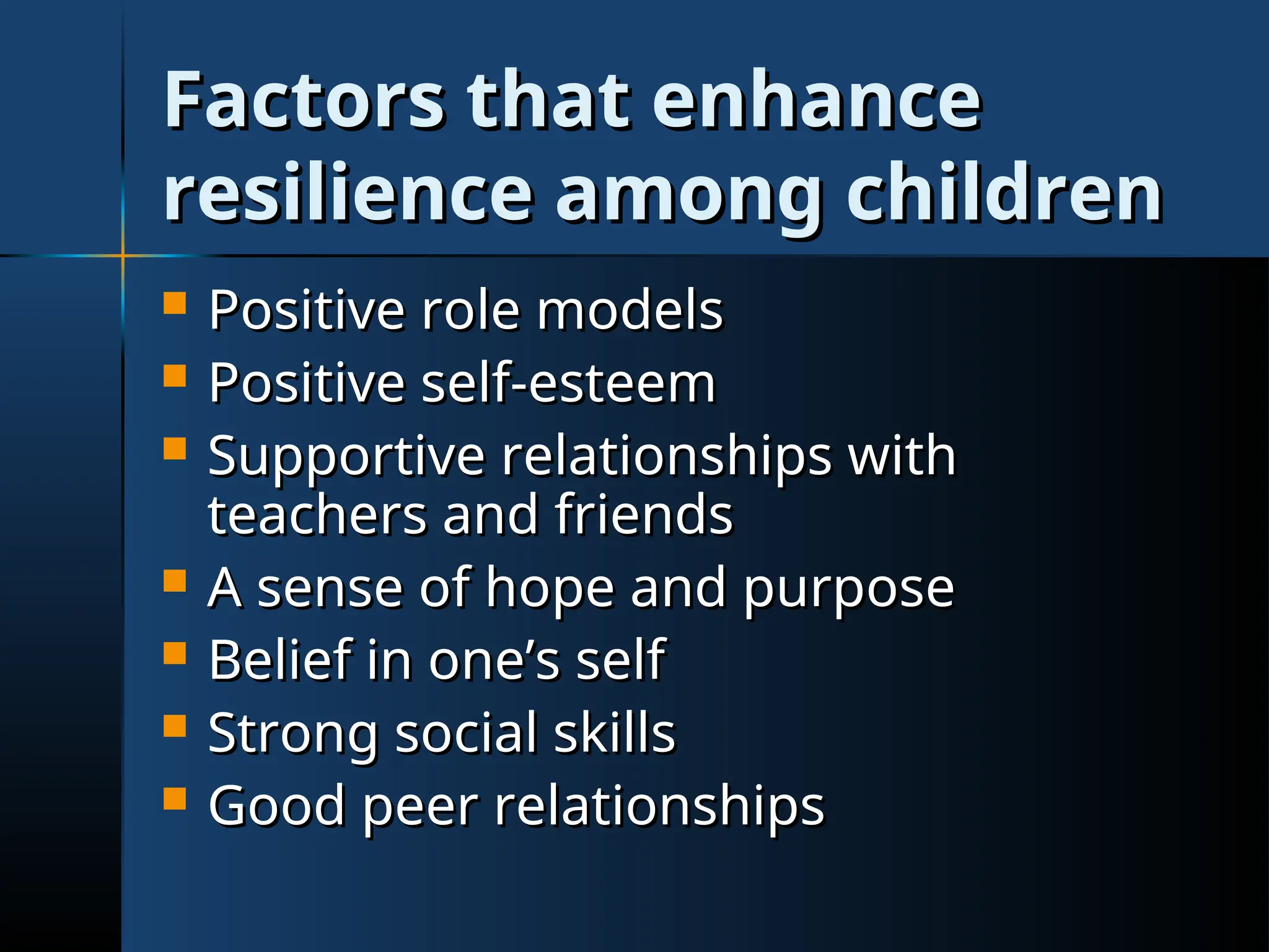 Factors that enhance
Factors that enhance
resilience among children
resilience among children
 Positive role models
Positive role models
 Positive self-esteem
Positive self-esteem
 Supportive relationships with
Supportive relationships with
teachers and friends
teachers and friends
 A sense of hope and purpose
A sense of hope and purpose
 Belief in one’s self
Belief in one’s self
 Strong social skills
Strong social skills
 Good peer relationships
Good peer relationships
 